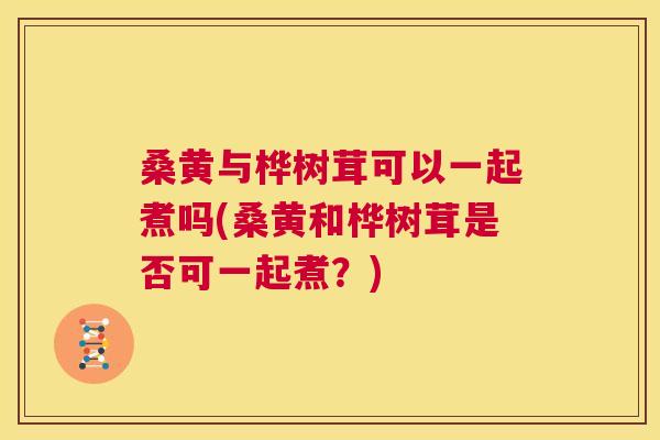 桑黄与桦树茸可以一起煮吗(桑黄和桦树茸是否可一起煮?) 桑黄与桦树茸可以一起煮吗(桑黄和桦树茸是否可一起煮?)