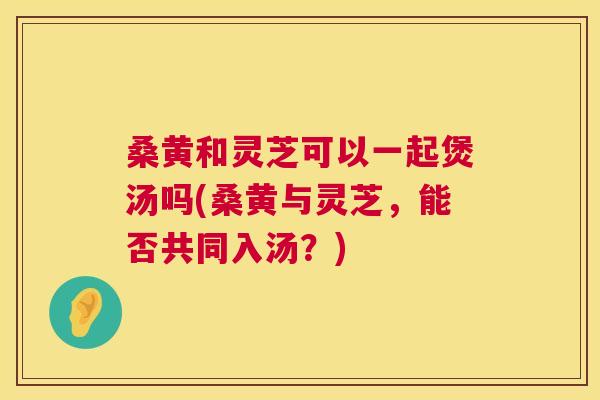 桑黄和灵芝可以一起煲汤吗(桑黄与灵芝,能否共同入汤?) 桑黄和灵芝可以一起煲汤吗(桑黄与灵芝,能否共同入汤?)
