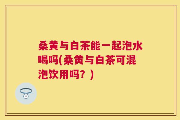 桑黄与白茶能一起泡水喝吗(桑黄与白茶可混泡饮用吗?) 桑黄与白茶能一起泡水喝吗(桑黄与白茶可混泡饮用吗?)