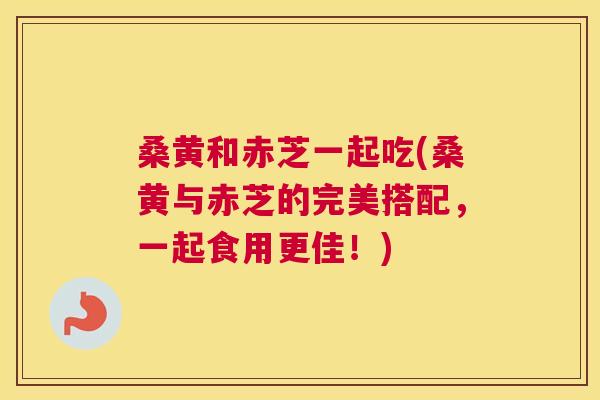 桑黄和赤芝一起吃(桑黄与赤芝的完美搭配,一起食用更佳!) 桑黄和赤芝一起吃(桑黄与赤芝的完美搭配,一起食用更佳!)
