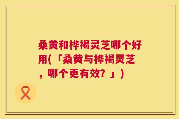 桑黄和桦褐灵芝哪个好用(「桑黄与桦褐灵芝,哪个更有效?」) 桑黄和桦褐灵芝哪个好用(「桑黄与桦褐灵芝,哪个更有效?」)