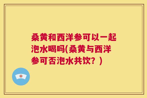 桑黄和西洋参可以一起泡水喝吗(桑黄与西洋参可否泡水共饮?) 桑黄和西洋参可以一起泡水喝吗(桑黄与西洋参可否泡水共饮?)