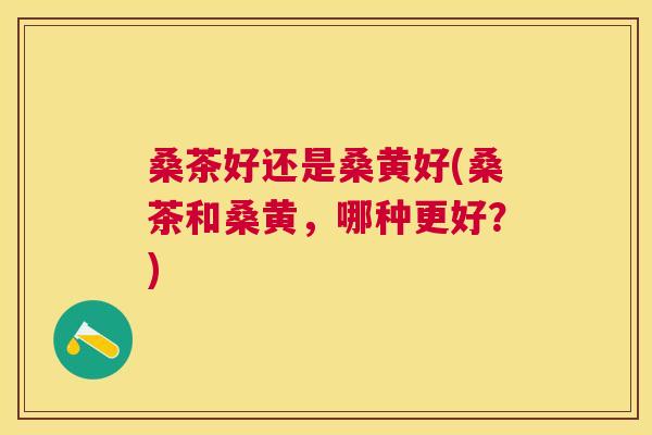 桑茶好还是桑黄好(桑茶和桑黄,哪种更好?) 桑茶好还是桑黄好(桑茶和桑黄,哪种更好?)