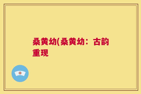 桑黄幼(桑黄幼:古韵重现 桑黄幼(桑黄幼:古韵重现