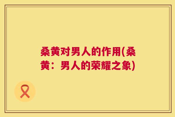 桑黄对男人的作用(桑黄:男人的荣耀之象) 桑黄对男人的作用(桑黄:男人的荣耀之象)