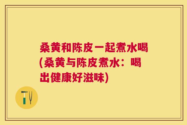 桑黄和陈皮一起煮水喝(桑黄与陈皮煮水:喝出健康好滋味) 桑黄和陈皮一起煮水喝(桑黄与陈皮煮水:喝出健康好滋味)