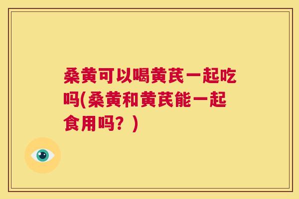 桑黄可以喝黄芪一起吃吗(桑黄和黄芪能一起食用吗?) 桑黄可以喝黄芪一起吃吗(桑黄和黄芪能一起食用吗?)