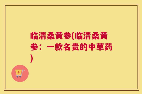 临清桑黄参(临清桑黄参:一款名贵的中草药) 临清桑黄参(临清桑黄参:一款名贵的中草药)