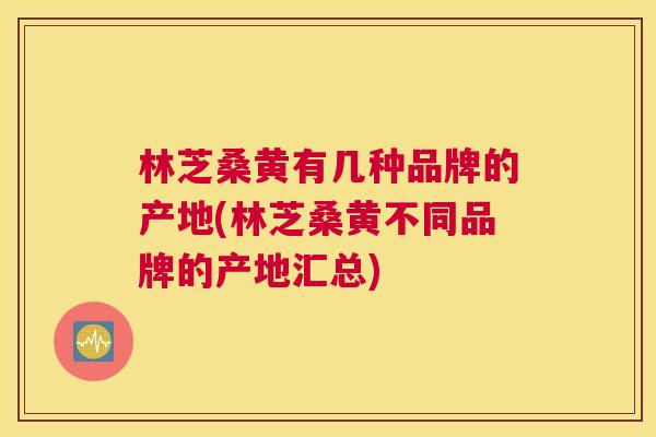 林芝桑黄有几种品牌的产地(林芝桑黄不同品牌的产地汇总)