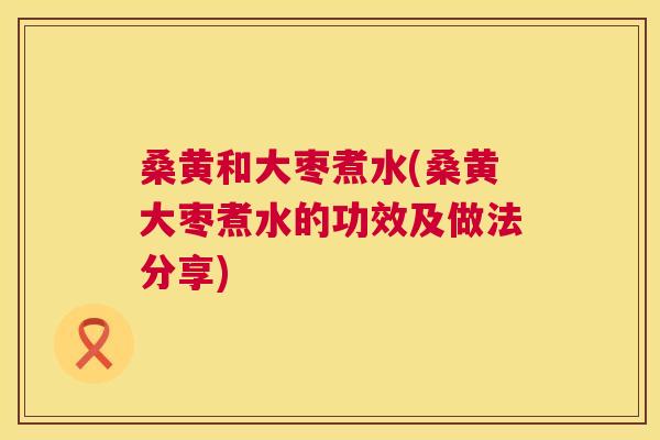 桑黄和大枣煮水(桑黄大枣煮水的功效及做法分享) 桑黄和大枣煮水(桑黄大枣煮水的功效及做法分享)