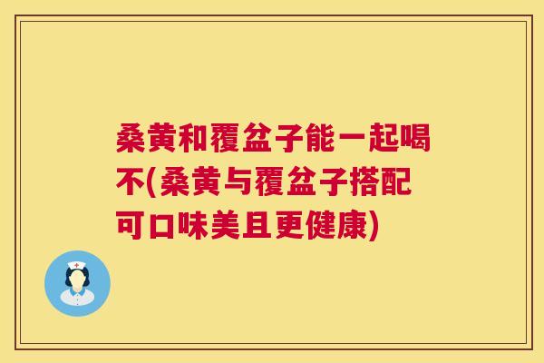桑黄和覆盆子能一起喝不(桑黄与覆盆子搭配可口味美且更健康) 桑黄和覆盆子能一起喝不(桑黄与覆盆子搭配可口味美且更健康)