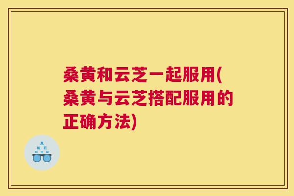 桑黄和云芝一起服用(桑黄与云芝搭配服用的正确方法) 桑黄和云芝一起服用(桑黄与云芝搭配服用的正确方法)