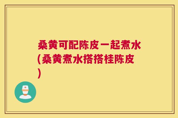 桑黄可配陈皮一起煮水(桑黄煮水搭搭桂陈皮) 桑黄可配陈皮一起煮水(桑黄煮水搭搭桂陈皮)