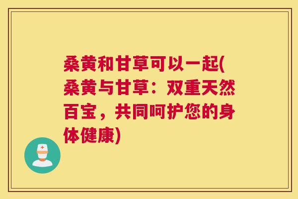 桑黄和甘草可以一起(桑黄与甘草:双重天然百宝,共同呵护您的身体健康) 桑黄和甘草可以一起(桑黄与甘草:双重天然百宝,共同呵护您的身体健康)