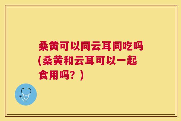 桑黄可以同云耳同吃吗(桑黄和云耳可以一起食用吗?) 桑黄可以同云耳同吃吗(桑黄和云耳可以一起食用吗?)