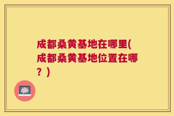 成都桑黄基地在哪里(成都桑黄基地位置在哪?) 成都桑黄基地在哪里(成都桑黄基地位置在哪?)