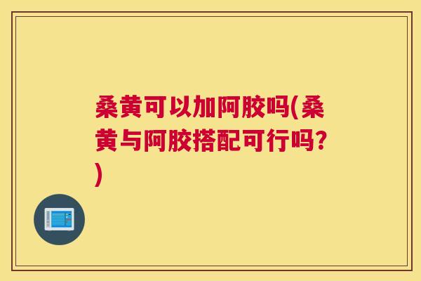 桑黄可以加阿胶吗(桑黄与阿胶搭配可行吗?) 桑黄可以加阿胶吗(桑黄与阿胶搭配可行吗?)