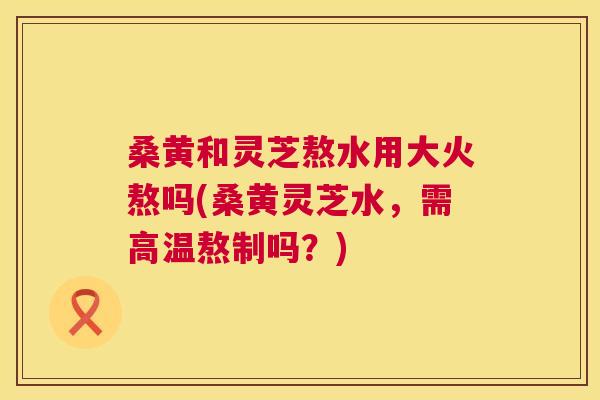 桑黄和灵芝熬水用大火熬吗(桑黄灵芝水,需高温熬制吗?) 桑黄和灵芝熬水用大火熬吗(桑黄灵芝水,需高温熬制吗?)