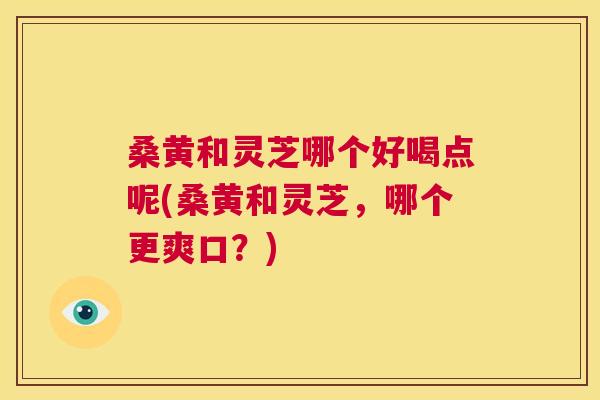 桑黄和灵芝哪个好喝点呢(桑黄和灵芝,哪个更爽口?) 桑黄和灵芝哪个好喝点呢(桑黄和灵芝,哪个更爽口?)