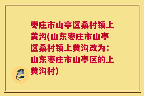 枣庄市山亭区桑村镇上黄沟(山东枣庄市山亭区桑村镇上黄沟改为:山东枣庄市山亭区的上黄沟村) 枣庄市山亭区桑村镇上黄沟(山东枣庄市山亭区桑村镇上黄沟改为:山东枣庄市山亭区的上黄沟村)