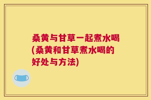 桑黄与甘草一起煮水喝(桑黄和甘草煮水喝的好处与方法) 桑黄与甘草一起煮水喝(桑黄和甘草煮水喝的好处与方法)