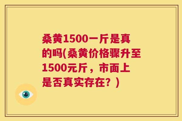 桑黄1500一斤是真的吗(桑黄价格骤升至1500元斤,市面上是否真实存在?) 桑黄1500一斤是真的吗(桑黄价格骤升至1500元斤,市面上是否真实存在?)