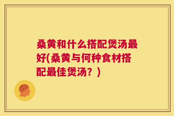 桑黄和什么搭配煲汤好(桑黄与何种食材搭配佳煲汤?) 桑黄和什么搭配煲汤好(桑黄与何种食材搭配佳煲汤?)