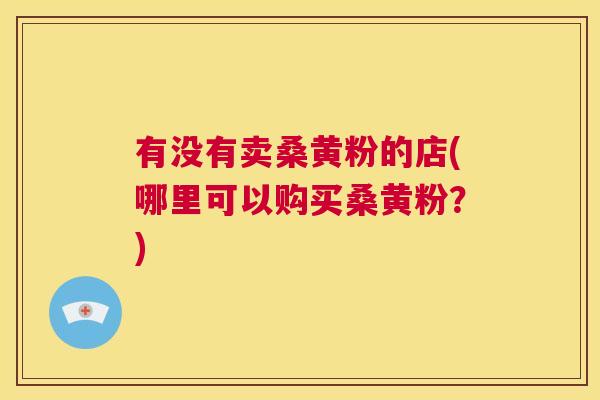 有没有卖桑黄粉的店(哪里可以购买桑黄粉?) 有没有卖桑黄粉的店(哪里可以购买桑黄粉?)