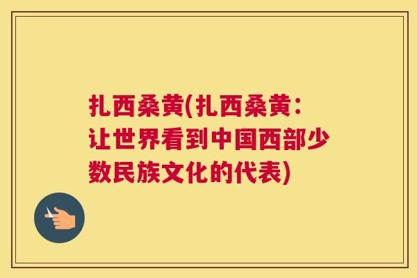 扎西桑黄(扎西桑黄:让世界看到中国西部少数民族文化的代表) 扎西桑黄(扎西桑黄:让世界看到中国西部少数民族文化的代表)