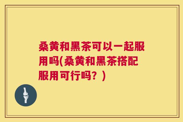 桑黄和黑茶可以一起服用吗(桑黄和黑茶搭配服用可行吗?) 桑黄和黑茶可以一起服用吗(桑黄和黑茶搭配服用可行吗?)