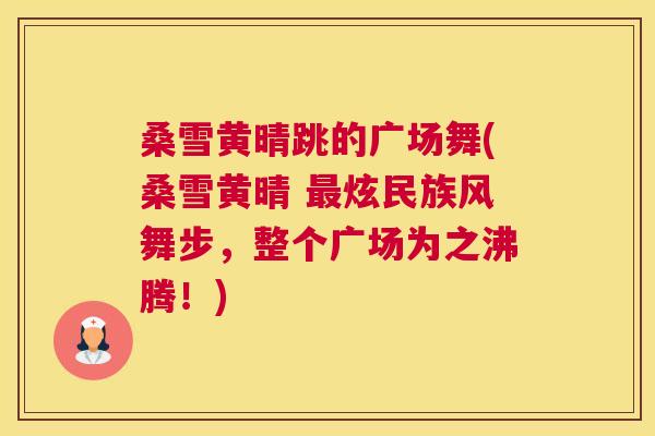 桑雪黄晴跳的广场舞(桑雪黄晴 炫民族风舞步,整个广场为之沸腾!) 桑雪黄晴跳的广场舞(桑雪黄晴 炫民族风舞步,整个广场为之沸腾!)