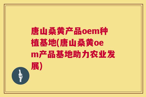 唐山桑黄产品oem种植基地(唐山桑黄oem产品基地助力农业发展) 唐山桑黄产品oem种植基地(唐山桑黄oem产品基地助力农业发展)