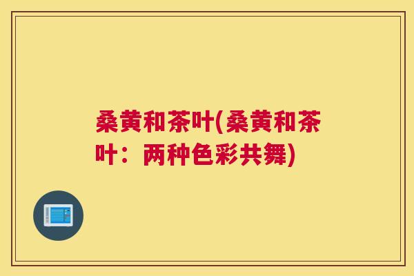 桑黄和茶叶(桑黄和茶叶:两种色彩共舞) 桑黄和茶叶(桑黄和茶叶:两种色彩共舞)