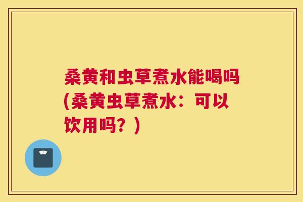 桑黄和虫草煮水能喝吗(桑黄虫草煮水:可以饮用吗?) 桑黄和虫草煮水能喝吗(桑黄虫草煮水:可以饮用吗?)