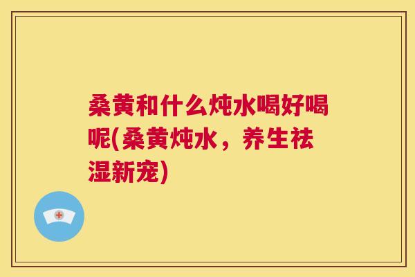 桑黄和什么炖水喝好喝呢(桑黄炖水,养生祛湿新宠) 桑黄和什么炖水喝好喝呢(桑黄炖水,养生祛湿新宠)