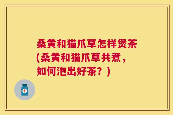 桑黄和猫爪草怎样煲茶(桑黄和猫爪草共煮,如何泡出好茶?) 桑黄和猫爪草怎样煲茶(桑黄和猫爪草共煮,如何泡出好茶?)