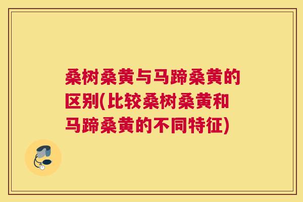 桑树桑黄与马蹄桑黄的区别(比较桑树桑黄和马蹄桑黄的不同特征) 桑树桑黄与马蹄桑黄的区别(比较桑树桑黄和马蹄桑黄的不同特征)