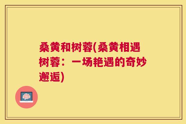 桑黄和树蓉(桑黄相遇树蓉:一场艳遇的奇妙邂逅) 桑黄和树蓉(桑黄相遇树蓉:一场艳遇的奇妙邂逅)
