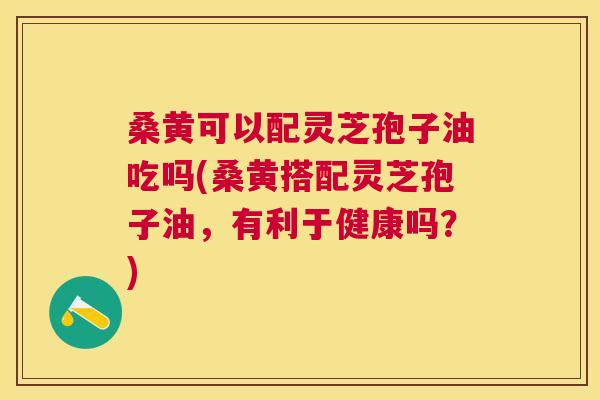 桑黄可以配灵芝孢子油吃吗(桑黄搭配灵芝孢子油,有利于健康吗?) 桑黄可以配灵芝孢子油吃吗(桑黄搭配灵芝孢子油,有利于健康吗?)