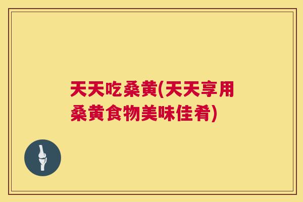 天天吃桑黄(天天享用桑黄食物美味佳肴)
