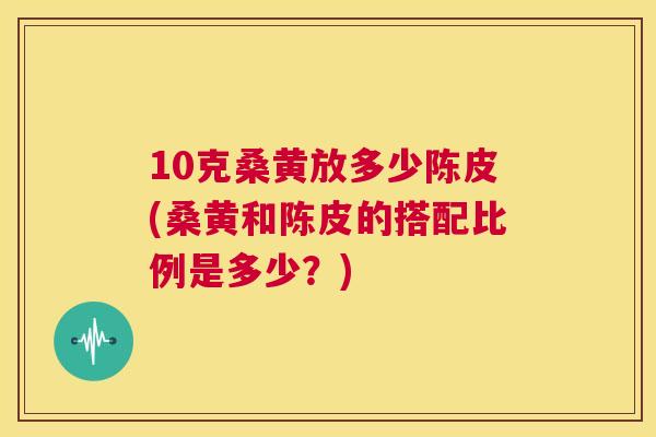 10克桑黄放多少陈皮(桑黄和陈皮的搭配比例是多少?) 10克桑黄放多少陈皮(桑黄和陈皮的搭配比例是多少?)