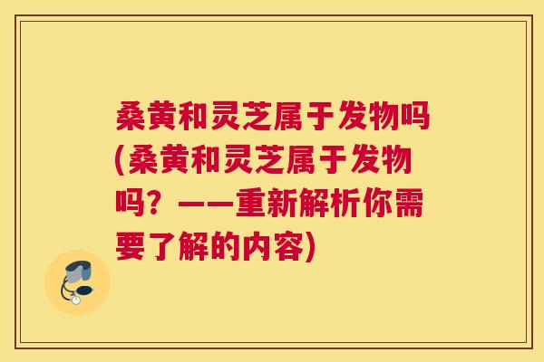 桑黄和灵芝属于发物吗(桑黄和灵芝属于发物吗?——重新解析你需要了解的内容) 桑黄和灵芝属于发物吗(桑黄和灵芝属于发物吗?——重新解析你需要了解的内容)