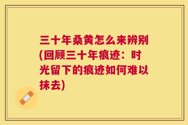 三十年桑黄怎么来辨别(回顾三十年痕迹:时光留下的痕迹如何难以抹去) 三十年桑黄怎么来辨别(回顾三十年痕迹:时光留下的痕迹如何难以抹去)