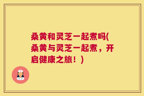 桑黄和灵芝一起煮吗(桑黄与灵芝一起煮,开启健康之旅!) 桑黄和灵芝一起煮吗(桑黄与灵芝一起煮,开启健康之旅!)