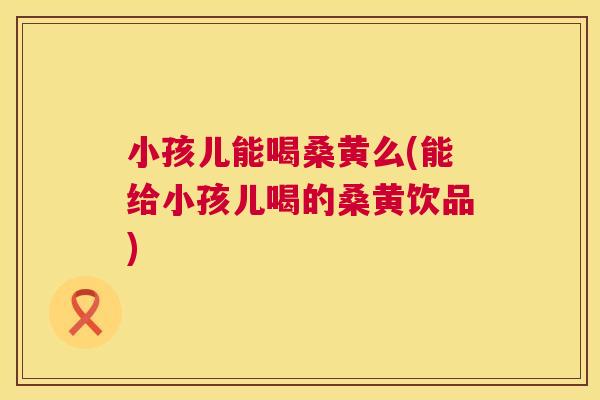 小孩儿能喝桑黄么(能给小孩儿喝的桑黄饮品) 小孩儿能喝桑黄么(能给小孩儿喝的桑黄饮品)