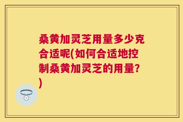 桑黄加灵芝用量多少克合适呢(如何合适地控制桑黄加灵芝的用量?) 桑黄加灵芝用量多少克合适呢(如何合适地控制桑黄加灵芝的用量?)