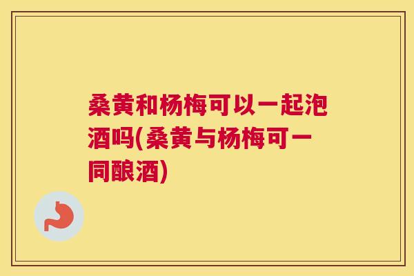 桑黄和杨梅可以一起泡酒吗(桑黄与杨梅可一同酿酒) 桑黄和杨梅可以一起泡酒吗(桑黄与杨梅可一同酿酒)