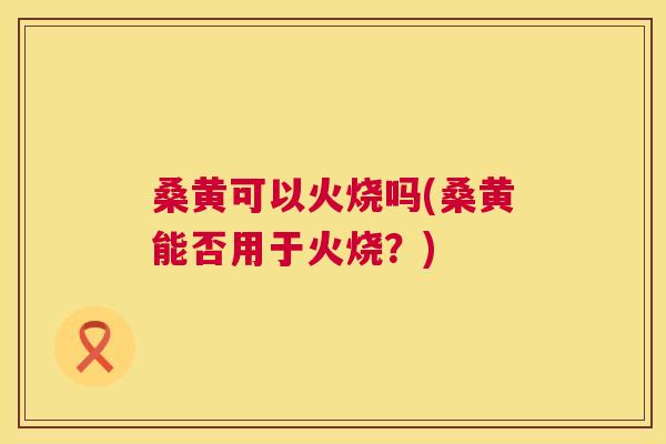 桑黄可以火烧吗(桑黄能否用于火烧?) 桑黄可以火烧吗(桑黄能否用于火烧?)