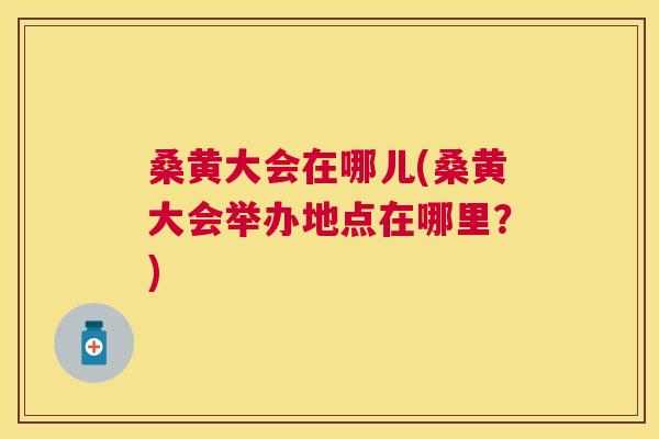 桑黄大会在哪儿(桑黄大会举办地点在哪里?) 桑黄大会在哪儿(桑黄大会举办地点在哪里?)