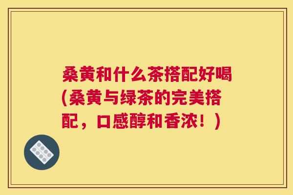 桑黄和什么茶搭配好喝(桑黄与绿茶的完美搭配，口感醇和香浓！)